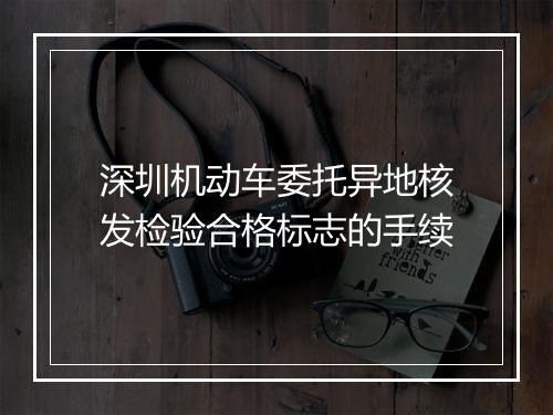 深圳机动车委托异地核发检验合格标志的手续