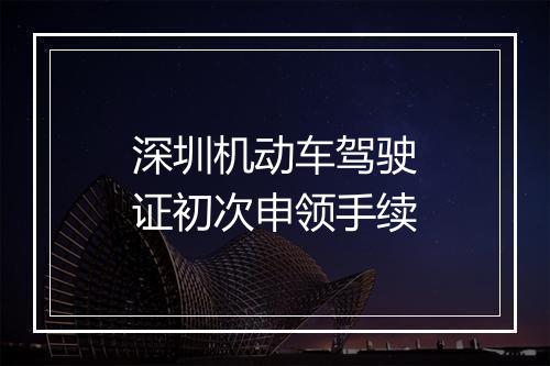深圳机动车驾驶证初次申领手续