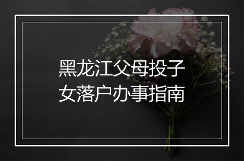黑龙江父母投子女落户办事指南