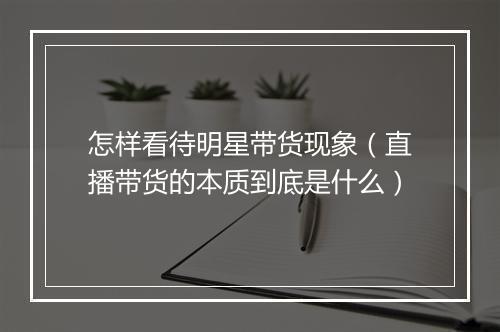 怎样看待明星带货现象（直播带货的本质到底是什么）