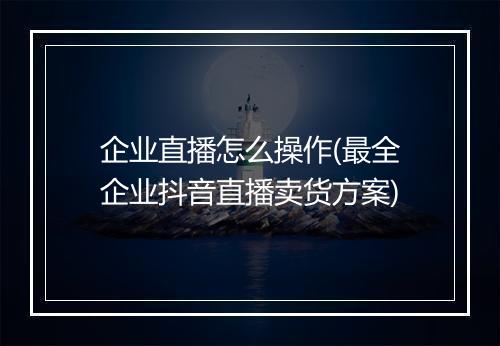 企业直播怎么操作(最全企业抖音直播卖货方案)
