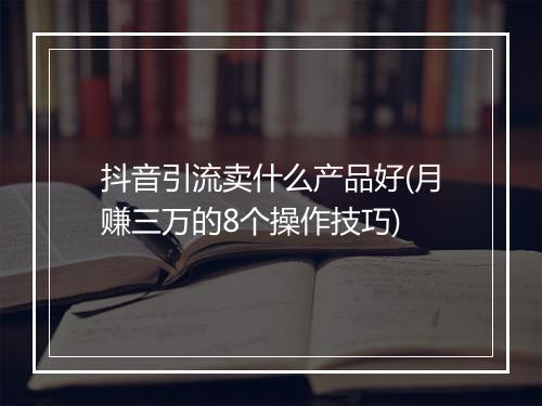 抖音引流卖什么产品好(月赚三万的8个操作技巧)