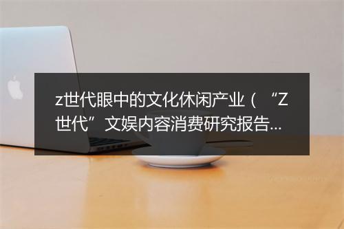 z世代眼中的文化休闲产业（“Z世代”文娱内容消费研究报告）