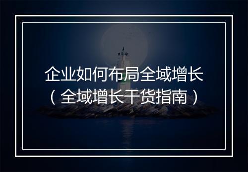 企业如何布局全域增长（全域增长干货指南）