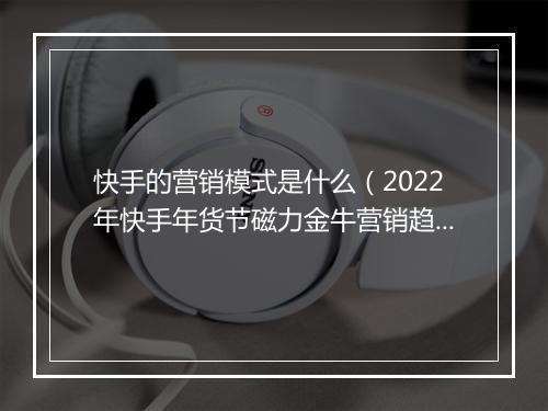 快手的营销模式是什么（2022年快手年货节磁力金牛营销趋势报告）