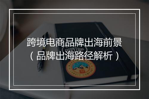跨境电商品牌出海前景（品牌出海路径解析）