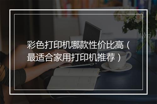 彩色打印机哪款性价比高（最适合家用打印机推荐）