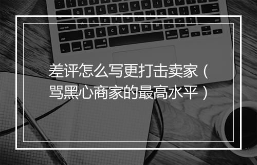 差评怎么写更打击卖家（骂黑心商家的最高水平）