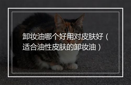 卸妆油哪个好用对皮肤好（适合油性皮肤的卸妆油）
