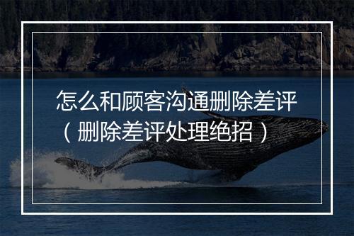 怎么和顾客沟通删除差评（删除差评处理绝招）