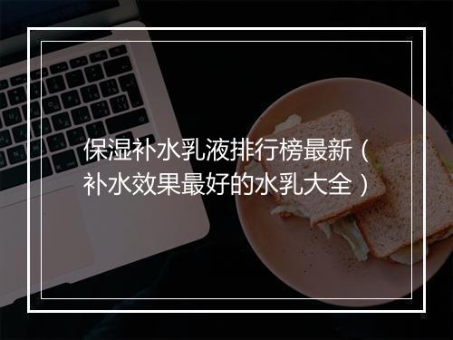 保湿补水乳液排行榜最新（补水效果最好的水乳大全）