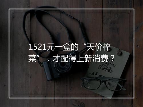 1521元一盒的“天价榨菜”，才配得上新消费？