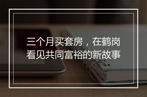 三个月买套房，在鹤岗看见共同富裕的新故事