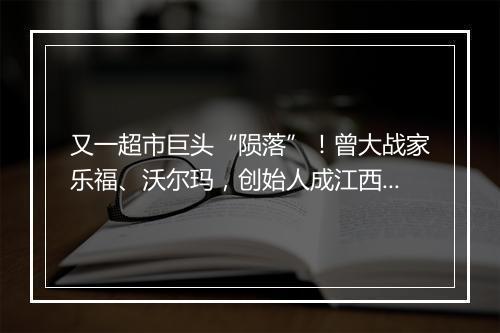 又一超市巨头“陨落”！曾大战家乐福、沃尔玛，创始人成江西首富