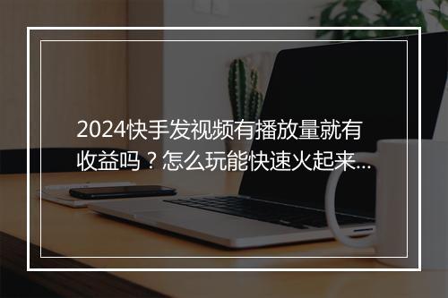 2024快手发视频有播放量就有收益吗？怎么玩能快速火起来？