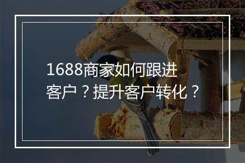 1688商家如何跟进客户？提升客户转化？