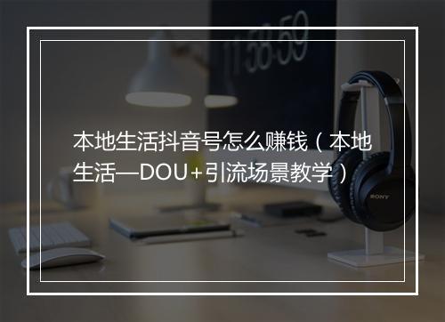 本地生活抖音号怎么赚钱（本地生活—DOU+引流场景教学）