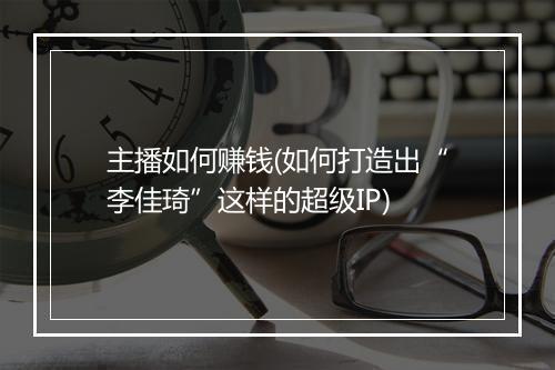 主播如何赚钱(如何打造出“李佳琦”这样的超级IP)