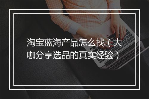 淘宝蓝海产品怎么找（大咖分享选品的真实经验）