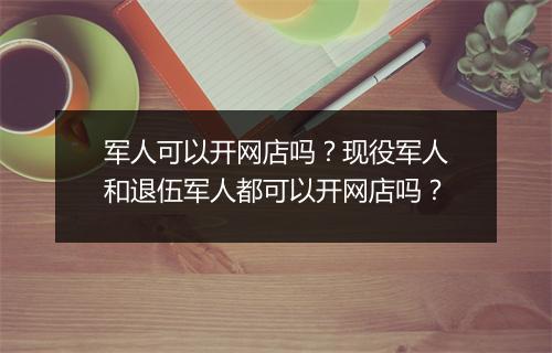 军人可以开网店吗？现役军人和退伍军人都可以开网店吗？