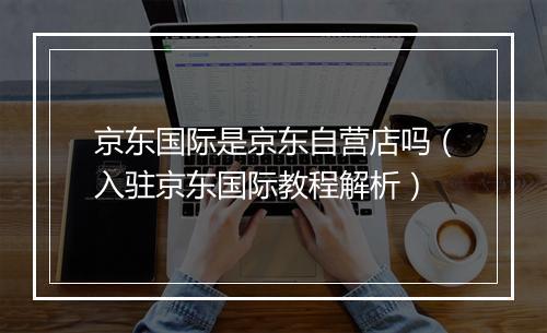 京东国际是京东自营店吗（入驻京东国际教程解析）