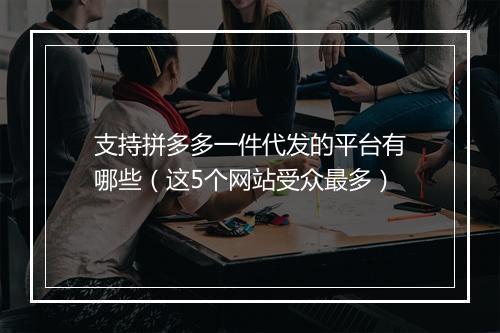 支持拼多多一件代发的平台有哪些（这5个网站受众最多）