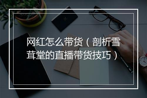 网红怎么带货（剖析雪茸堂的直播带货技巧）