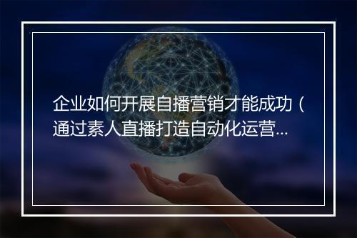 企业如何开展自播营销才能成功（通过素人直播打造自动化运营体系）