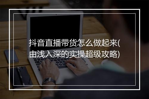 抖音直播带货怎么做起来(由浅入深的实操超级攻略)