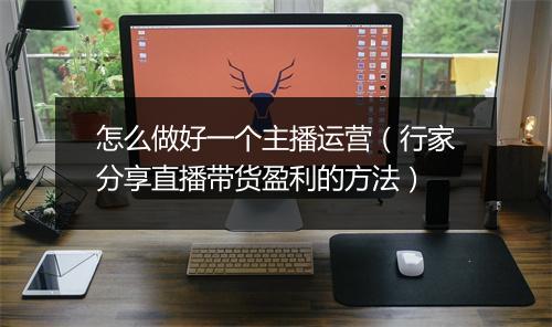 怎么做好一个主播运营（行家分享直播带货盈利的方法）