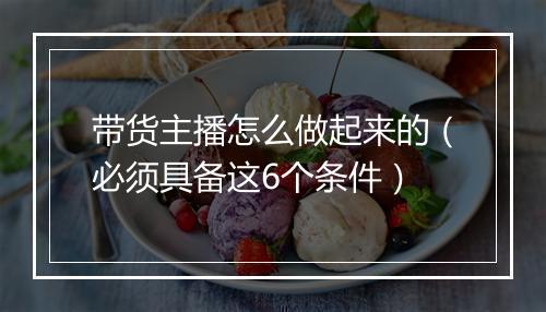 带货主播怎么做起来的（必须具备这6个条件）