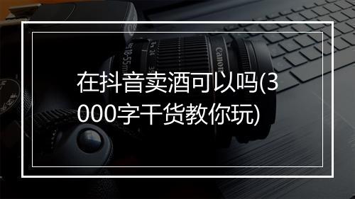 在抖音卖酒可以吗(3000字干货教你玩)