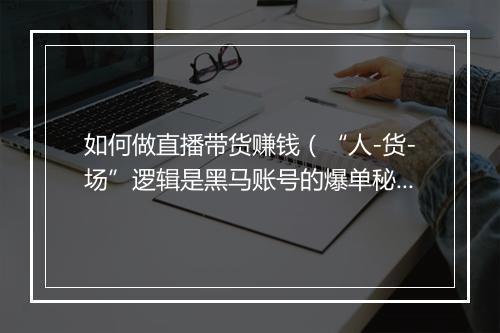 如何做直播带货赚钱（“人-货-场”逻辑是黑马账号的爆单秘籍）