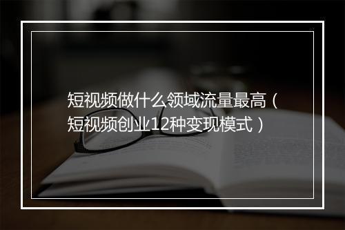 短视频做什么领域流量最高（短视频创业12种变现模式）