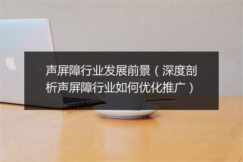 声屏障行业发展前景（深度剖析声屏障行业如何优化推广）