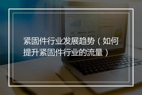 紧固件行业发展趋势（如何提升紧固件行业的流量）