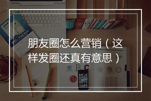 朋友圈怎么营销（这样发圈还真有意思）