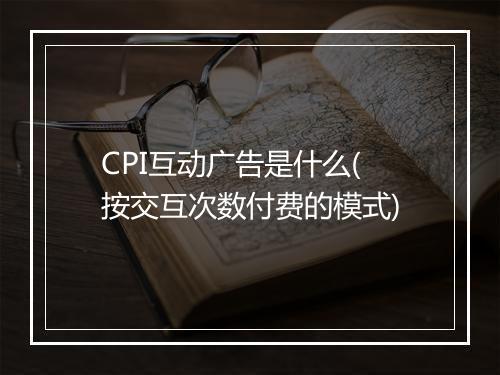 CPI互动广告是什么(按交互次数付费的模式)