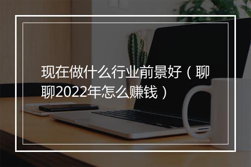 现在做什么行业前景好（聊聊2022年怎么赚钱）