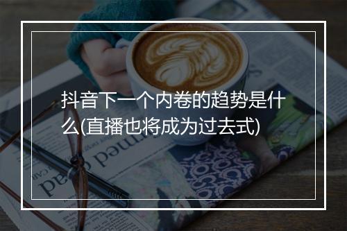 抖音下一个内卷的趋势是什么(直播也将成为过去式)