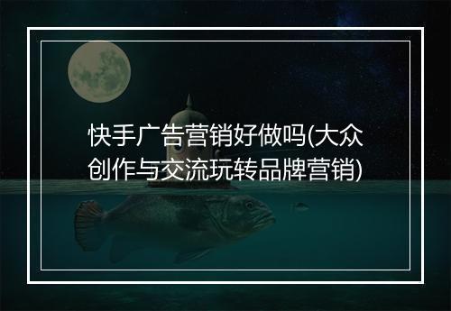 快手广告营销好做吗(大众创作与交流玩转品牌营销)