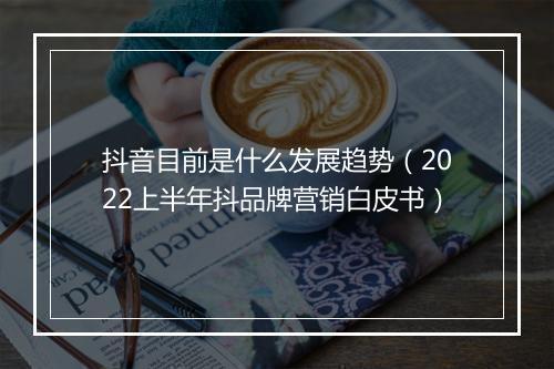 抖音目前是什么发展趋势（2022上半年抖品牌营销白皮书）