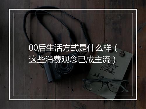 00后生活方式是什么样（这些消费观念已成主流）