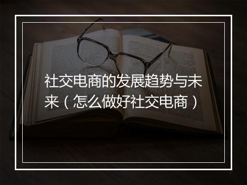 社交电商的发展趋势与未来（怎么做好社交电商）