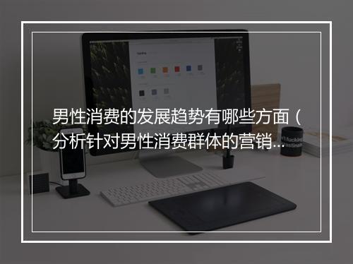 男性消费的发展趋势有哪些方面（分析针对男性消费群体的营销策略）