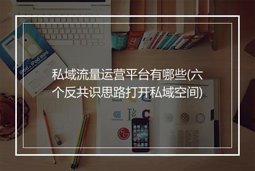 私域流量运营平台有哪些(六个反共识思路打开私域空间)