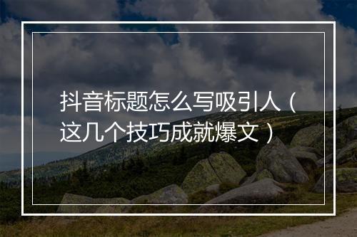 抖音标题怎么写吸引人（这几个技巧成就爆文）