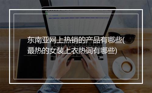 东南亚网上热销的产品有哪些(最热的女装上衣热词有哪些)