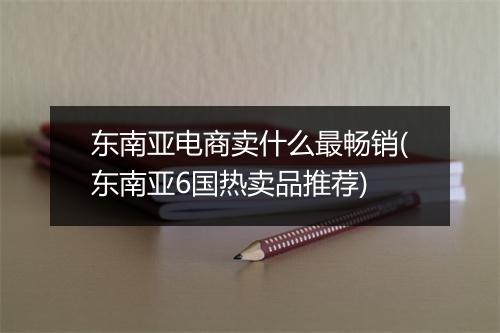 东南亚电商卖什么最畅销(东南亚6国热卖品推荐)