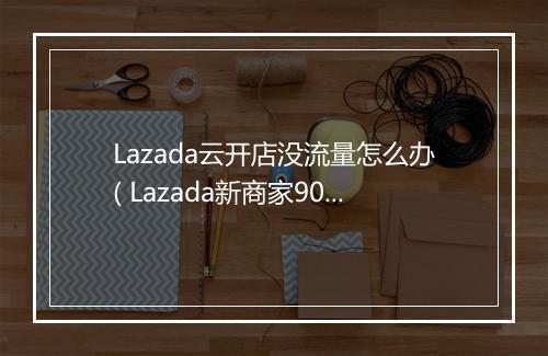 Lazada云开店没流量怎么办( Lazada新商家90天免费流量扶持计划)